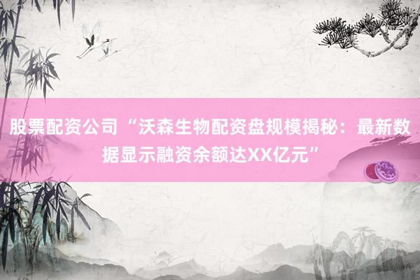 股票配资公司 “沃森生物配资盘规模揭秘：最新数据显示融资余额达XX亿元”