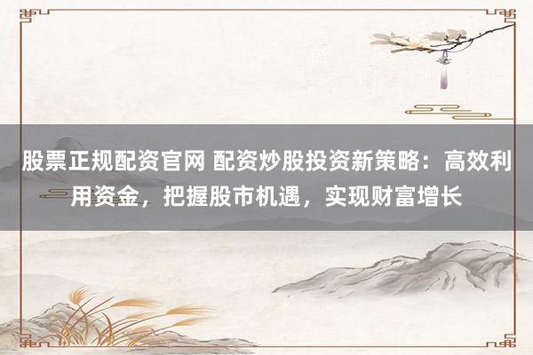 股票正规配资官网 配资炒股投资新策略：高效利用资金，把握股市机遇，实现财富增长