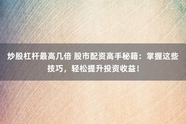 炒股杠杆最高几倍 股市配资高手秘籍：掌握这些技巧，轻松提升投资收益！