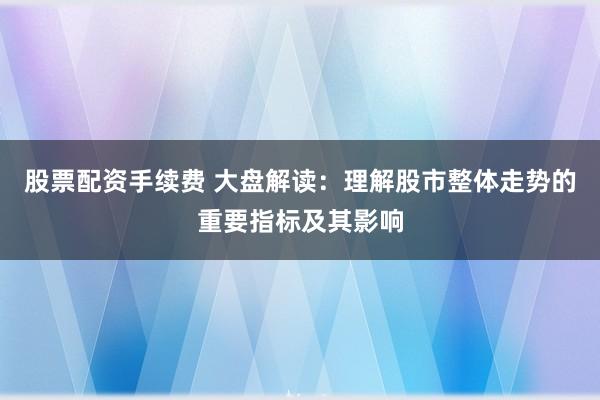 股票配资手续费 大盘解读：理解股市整体走势的重要指标及其影响