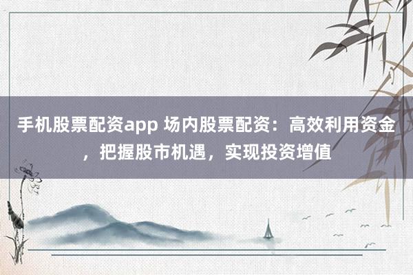 手机股票配资app 场内股票配资：高效利用资金，把握股市机遇，实现投资增值