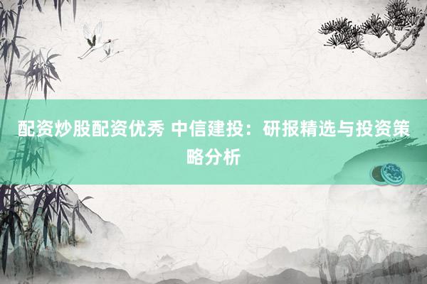配资炒股配资优秀 中信建投：研报精选与投资策略分析