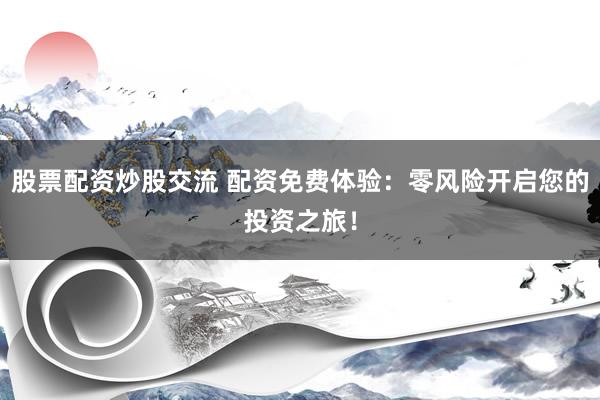 股票配资炒股交流 配资免费体验：零风险开启您的投资之旅！