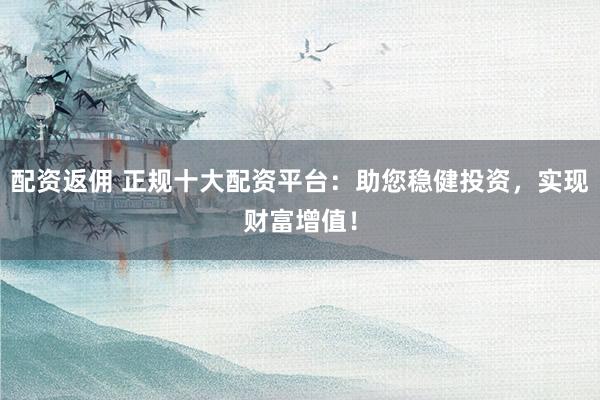 配资返佣 正规十大配资平台：助您稳健投资，实现财富增值！