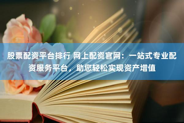 股票配资平台排行 网上配资官网：一站式专业配资服务平台，助您轻松实现资产增值