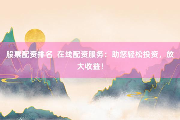 股票配资排名  在线配资服务：助您轻松投资，放大收益！