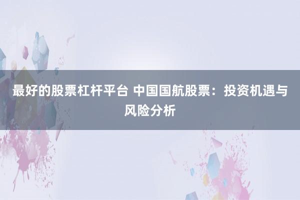 最好的股票杠杆平台 中国国航股票：投资机遇与风险分析