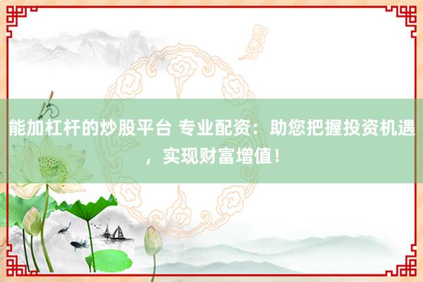 能加杠杆的炒股平台 专业配资：助您把握投资机遇，实现财富增值！