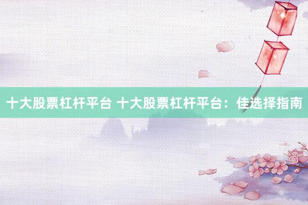十大股票杠杆平台 十大股票杠杆平台：佳选择指南