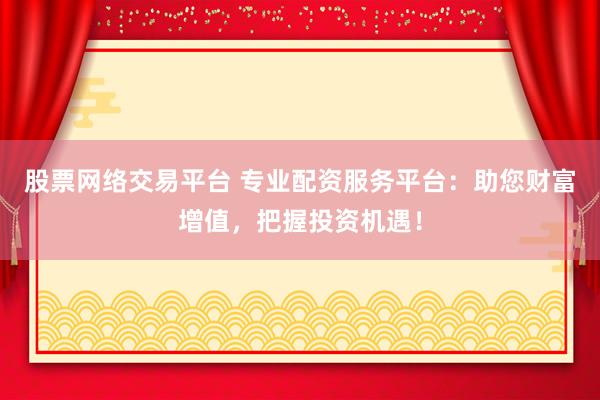 股票网络交易平台 专业配资服务平台：助您财富增值，把握投资机遇！