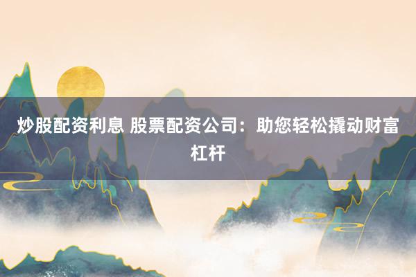 炒股配资利息 股票配资公司：助您轻松撬动财富杠杆