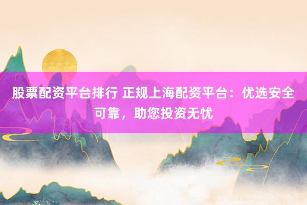 股票配资平台排行 正规上海配资平台：优选安全可靠，助您投资无忧