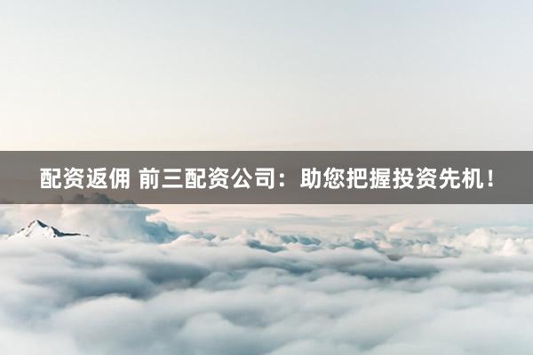 配资返佣 前三配资公司：助您把握投资先机！