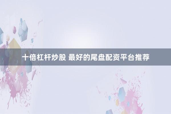 十倍杠杆炒股 最好的尾盘配资平台推荐