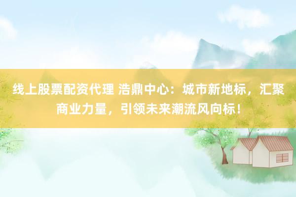 线上股票配资代理 浩鼎中心：城市新地标，汇聚商业力量，引领未来潮流风向标！