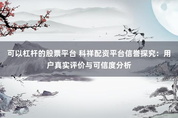 可以杠杆的股票平台 科祥配资平台信誉探究：用户真实评价与可信度分析