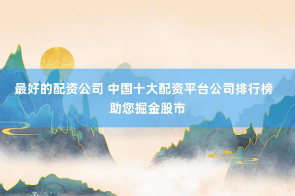 最好的配资公司 中国十大配资平台公司排行榜  助您掘金股市