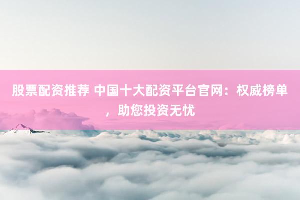 股票配资推荐 中国十大配资平台官网：权威榜单，助您投资无忧