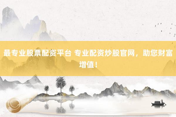 最专业股票配资平台 专业配资炒股官网，助您财富增值！