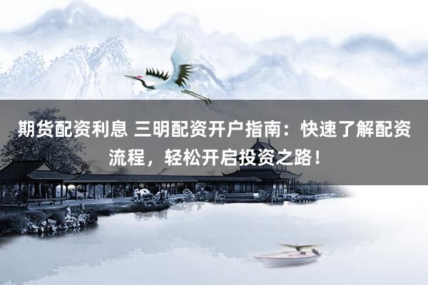 期货配资利息 三明配资开户指南：快速了解配资流程，轻松开启投资之路！