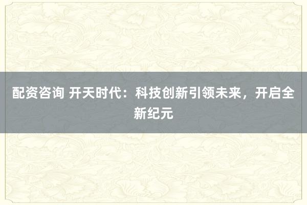 配资咨询 开天时代：科技创新引领未来，开启全新纪元
