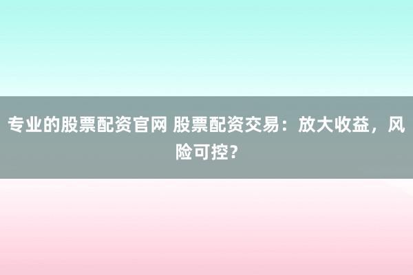 专业的股票配资官网 股票配资交易：放大收益，风险可控？