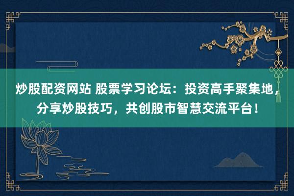 炒股配资网站 股票学习论坛：投资高手聚集地，分享炒股技巧，共创股市智慧交流平台！