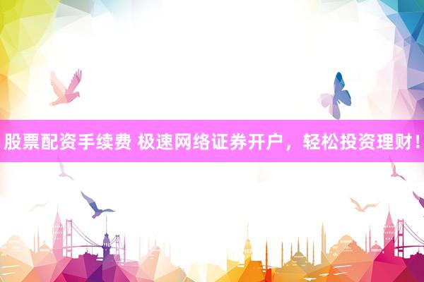 股票配资手续费 极速网络证券开户，轻松投资理财！