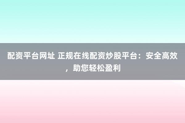 配资平台网址 正规在线配资炒股平台：安全高效，助您轻松盈利